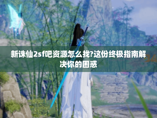 新诛仙2sf吧资源怎么找?这份终极指南解决你的困惑
