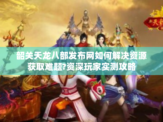 韶关天龙八部发布网如何解决资源获取难题?资深玩家实测攻略 韶关天龙八部发布网如何解决资源获取难题?资深玩家实测攻略
