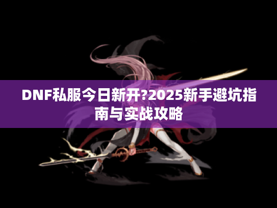 DNF私服今日新开?2025新手避坑指南与实战攻略 DNF私服今日新开?2025新手避坑指南与实战攻略