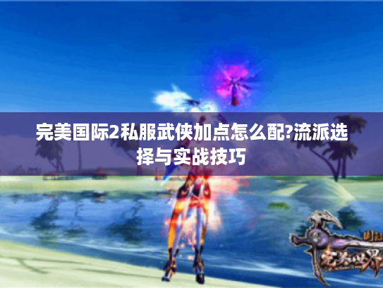 完美国际2私服武侠加点怎么配?流派选择与实战技巧