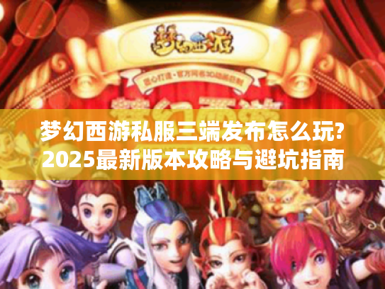 梦幻西游私服三端发布怎么玩?2025最新版本攻略与避坑指南