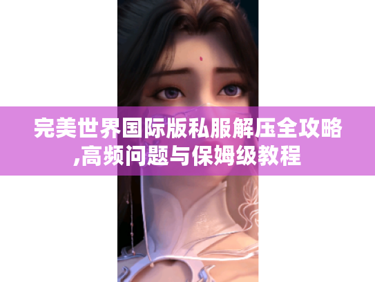 完美世界国际版私服解压全攻略,高频问题与保姆级教程