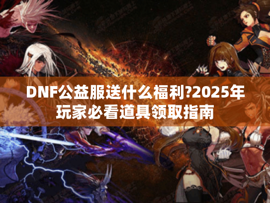 DNF公益服送什么福利?2025年玩家必看道具领取指南 DNF公益服送什么福利?2025年玩家必看道具领取指南