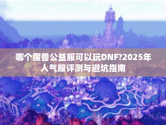 哪个魔兽公益服可以玩DNF?2025年人气服评测与避坑指南