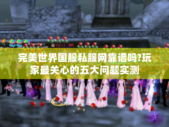 完美世界国服私服网靠谱吗?玩家最关心的五大问题实测