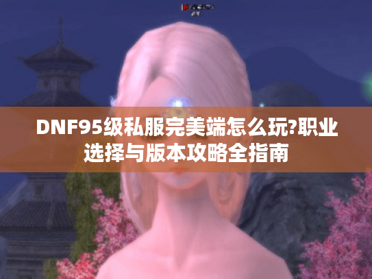DNF95级私服完美端怎么玩?职业选择与版本攻略全指南 DNF95级私服完美端怎么玩?职业选择与版本攻略全指南