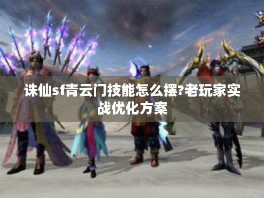 诛仙sf青云门技能怎么摆?老玩家实战优化方案