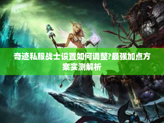 奇迹私服战士设置如何调整?最强加点方案实测解析 奇迹私服战士设置如何调整?最强加点方案实测解析