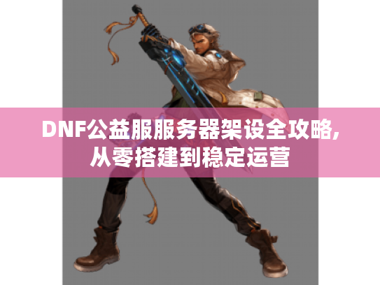 DNF公益服服务器架设全攻略,从零搭建到稳定运营