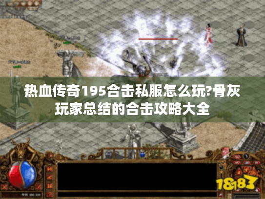 热血传奇195合击私服怎么玩?骨灰玩家总结的合击攻略大全