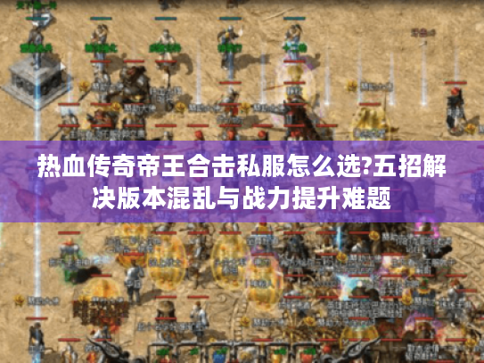 热血传奇帝王合击私服怎么选?五招解决版本混乱与战力提升难题