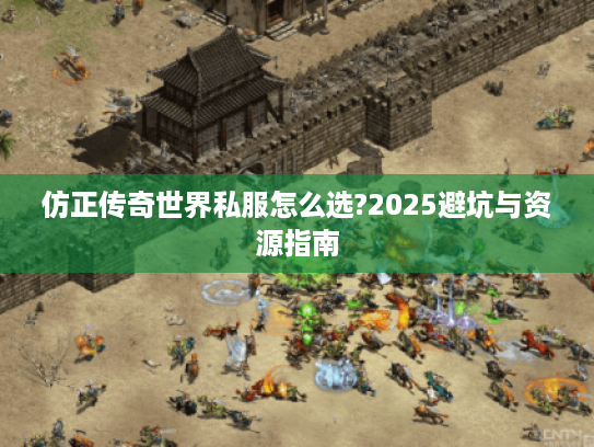 仿正传奇世界私服怎么选?2025避坑与资源指南