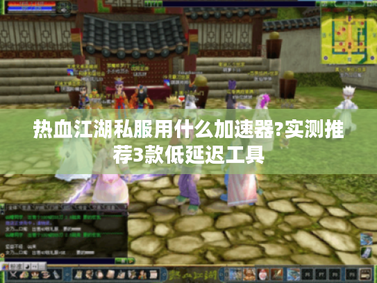 热血江湖私服用什么加速器?实测推荐3款低延迟工具