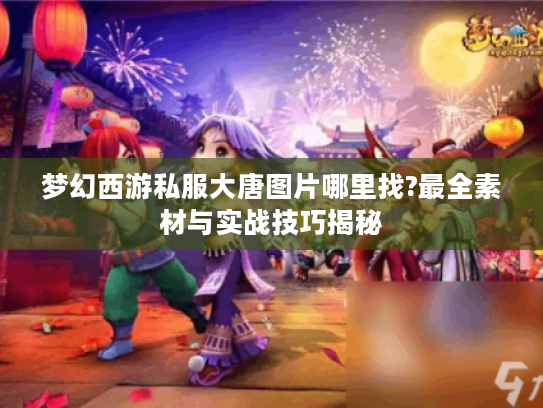 梦幻西游私服大唐图片哪里找?最全素材与实战技巧揭秘