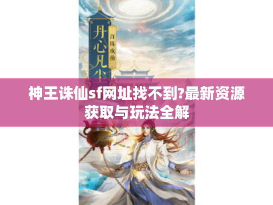 神王诛仙sf网址找不到?最新资源获取与玩法全解