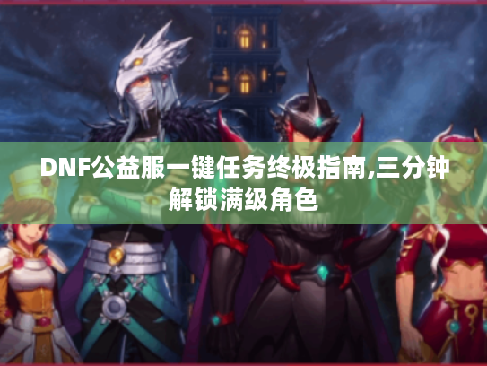 DNF公益服一键任务终极指南,三分钟解锁满级角色