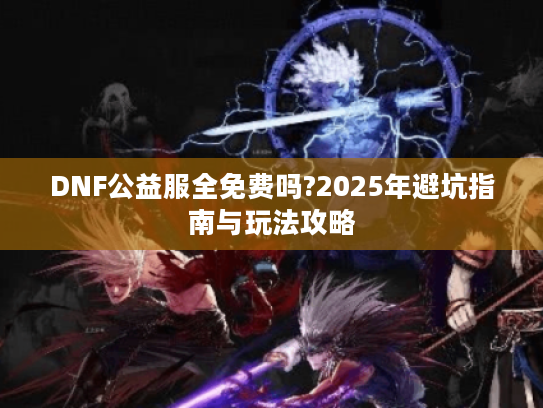 DNF公益服全免费吗?2025年避坑指南与玩法攻略