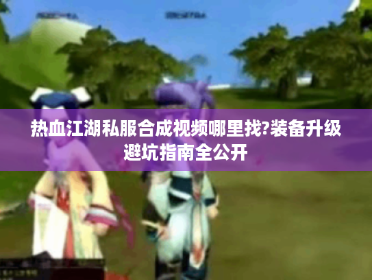 热血江湖私服合成视频哪里找?装备升级避坑指南全公开