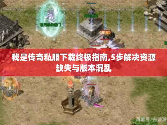 我是传奇私服下载终极指南,5步解决资源缺失与版本混乱