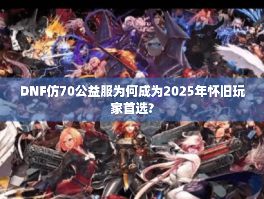 DNF仿70公益服为何成为2025年怀旧玩家首选? DNF仿70公益服为何成为2025年怀旧玩家首选?