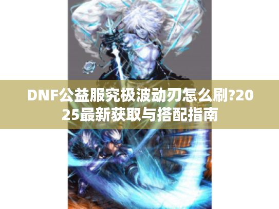 DNF公益服究极波动刃怎么刷?2025最新获取与搭配指南