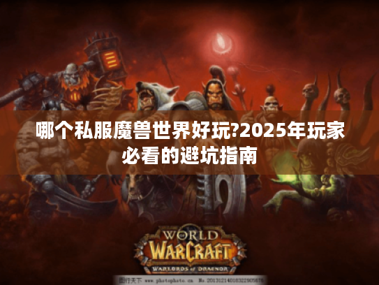 哪个私服魔兽世界好玩?2025年玩家必看的避坑指南