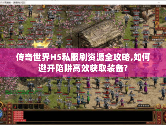 传奇世界H5私服刷资源全攻略,如何避开陷阱高效获取装备?