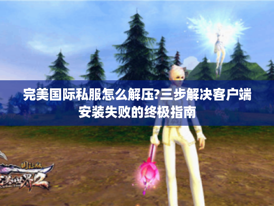 完美国际私服怎么解压?三步解决客户端安装失败的终极指南