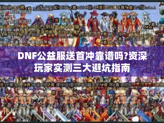 DNF公益服送首冲靠谱吗?资深玩家实测三大避坑指南