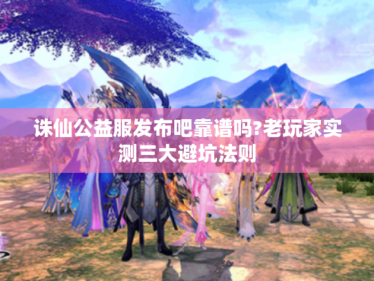诛仙公益服发布吧靠谱吗?老玩家实测三大避坑法则