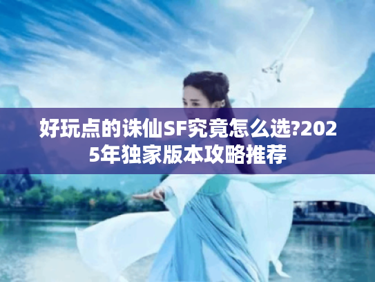 好玩点的诛仙SF究竟怎么选?2025年独家版本攻略推荐