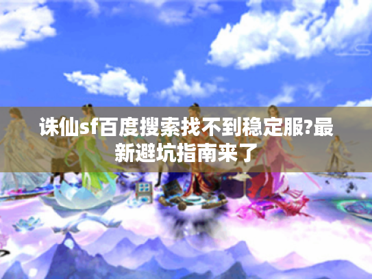 诛仙sf百度搜索找不到稳定服?最新避坑指南来了