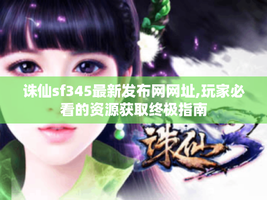 诛仙sf345最新发布网网址,玩家必看的资源获取终极指南