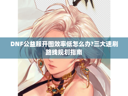 DNF公益服开图效率低怎么办?三大速刷路线规划指南