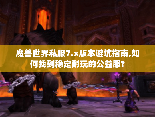 魔兽世界私服7.x版本避坑指南,如何找到稳定耐玩的公益服?
