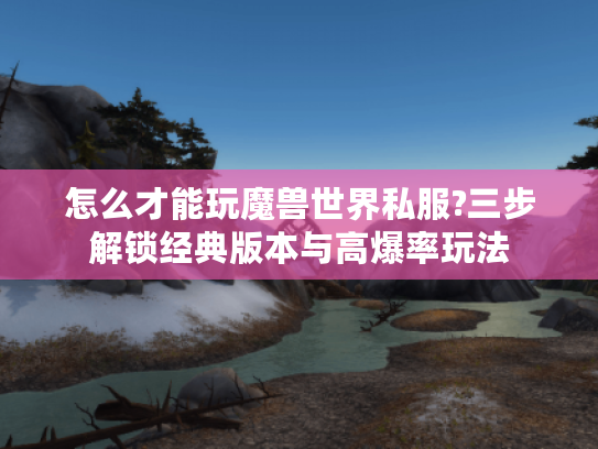 怎么才能玩魔兽世界私服?三步解锁经典版本与高爆率玩法