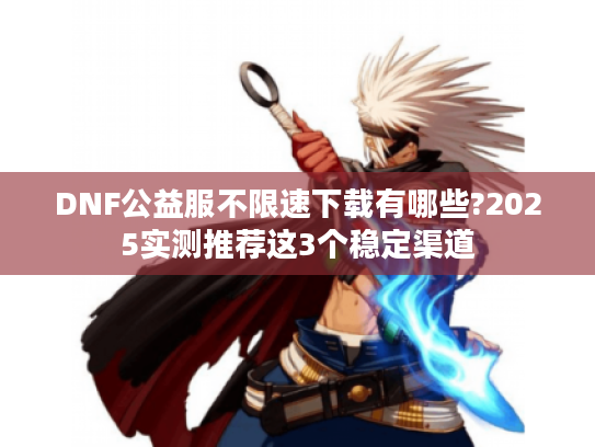 DNF公益服不限速下载有哪些?2025实测推荐这3个稳定渠道