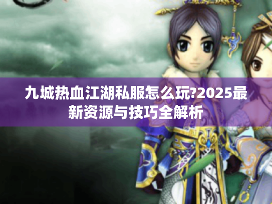 九城热血江湖私服怎么玩?2025最新资源与技巧全解析