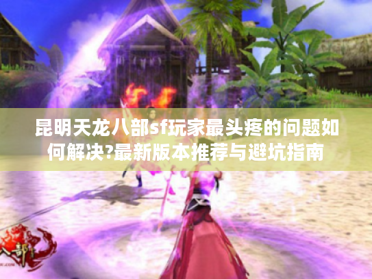 昆明天龙八部sf玩家最头疼的问题如何解决?最新版本推荐与避坑指南