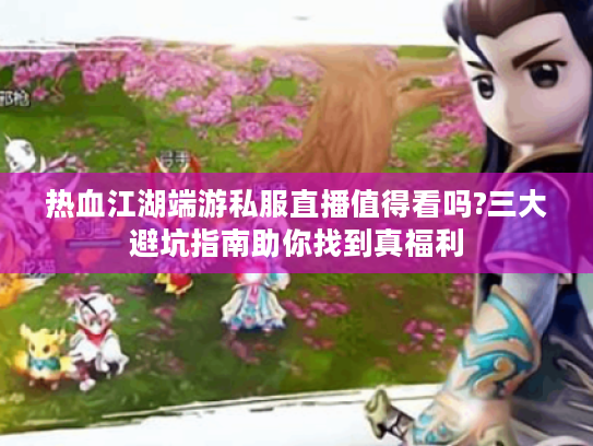 热血江湖端游私服直播值得看吗?三大避坑指南助你找到真福利