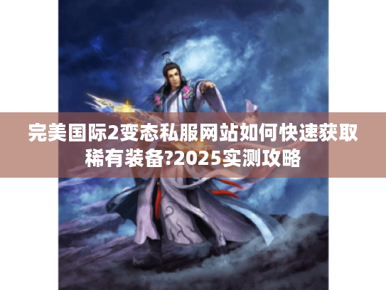 完美国际2变态私服网站如何快速获取稀有装备?2025实测攻略