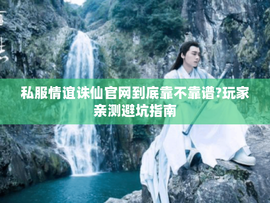 私服情谊诛仙官网到底靠不靠谱?玩家亲测避坑指南