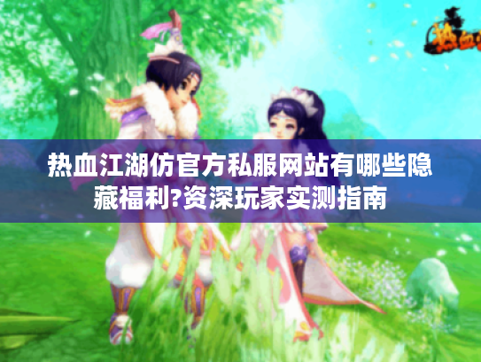 热血江湖仿官方私服网站有哪些隐藏福利?资深玩家实测指南