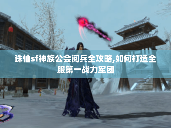 诛仙sf神族公会阅兵全攻略,如何打造全服第一战力军团