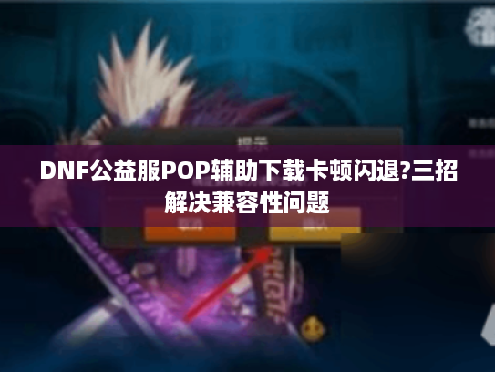 DNF公益服POP辅助下载卡顿闪退?三招解决兼容性问题