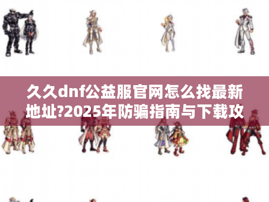 久久dnf公益服官网怎么找最新地址?2025年防骗指南与下载攻略