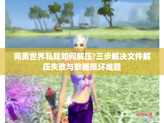 完美世界私服如何解压?三步解决文件解压失败与数据损坏难题