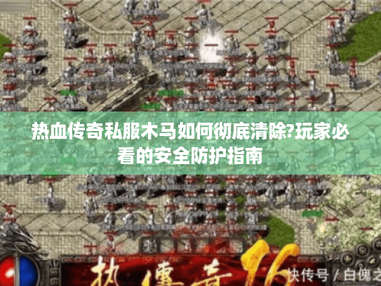 热血传奇私服木马如何彻底清除?玩家必看的安全防护指南