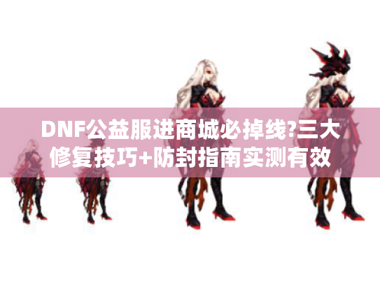 DNF公益服进商城必掉线?三大修复技巧+防封指南实测有效