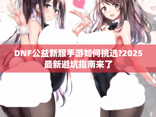 DNF公益新服手游如何挑选?2025最新避坑指南来了